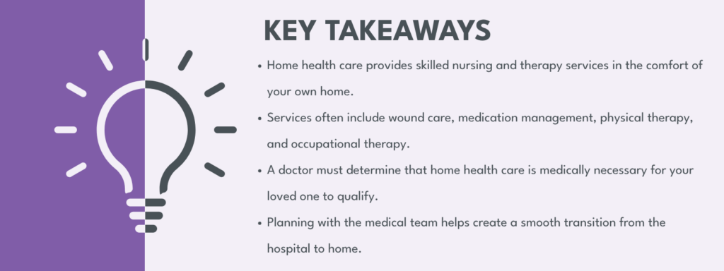key takeaways from blog heading above listed in image:
Home health care provides skilled nursing and therapy services in the comfort of your own home.
Services often include wound care, medication management, physical therapy, and occupational therapy.
A doctor must determine that home health care is medically necessary for your loved one to qualify.
Planning with the medical team helps create a smooth transition from the hospital to home.